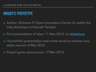 LAUNCHING RUBY IN 32 KILOBYTES
MRUBY/C PROTOTYPE
▸ Author: Shimane IT Open-Innovation Centre (in reality the
only developer is Kazuaki Tanaka)
▸ First presentation of idea: 11 Nov 2015, on slideshare
▸ I found this presentation and wrote email to achieve very
alpha version: 4 Mar 2016
▸ Project gone opensource: 17 Mar 2016
 