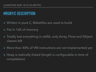 LAUNCHING RUBY IN 32 KILOBYTES
MRUBY/C DESCRIPTION
▸ Written in pure C, Makeﬁles are used to build
▸ Fits in 16K of memory
▸ Totally lost everything in stdlib, only Array, Float and Object
classes left
▸ More than 40% of VM instructions are not implemented yet
▸ Heap is statically linked (length is conﬁgurable in time of
compilation)
 