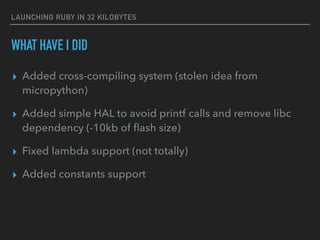 LAUNCHING RUBY IN 32 KILOBYTES
WHAT HAVE I DID
▸ Added cross-compiling system (stolen idea from
micropython)
▸ Added simple HAL to avoid printf calls and remove libc
dependency (-10kb of ﬂash size)
▸ Fixed lambda support (not totally)
▸ Added constants support
 