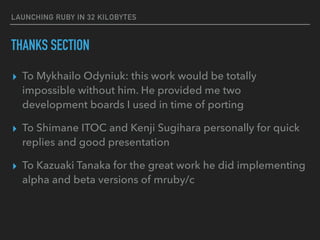 LAUNCHING RUBY IN 32 KILOBYTES
THANKS SECTION
▸ To Mykhailo Odyniuk: this work would be totally
impossible without him. He provided me two
development boards I used in time of porting
▸ To Shimane ITOC and Kenji Sugihara personally for quick
replies and good presentation
▸ To Kazuaki Tanaka for the great work he did implementing
alpha and beta versions of mruby/c
 