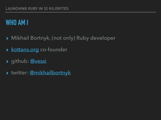 LAUNCHING RUBY IN 32 KILOBYTES
WHO AM I
▸ Mikhail Bortnyk, (not only) Ruby developer
▸ kottans.org co-founder
▸ github: @vessi
▸ twitter: @mikhailbortnyk
 