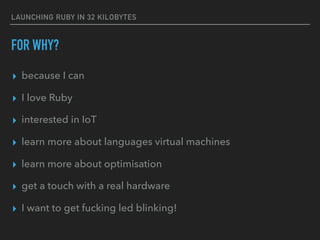LAUNCHING RUBY IN 32 KILOBYTES
FOR WHY?
▸ because I can
▸ I love Ruby
▸ interested in IoT
▸ learn more about languages virtual machines
▸ learn more about optimisation
▸ get a touch with a real hardware
▸ I want to get fucking led blinking!
 