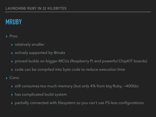 LAUNCHING RUBY IN 32 KILOBYTES
MRUBY
▸ Pros:
▸ relatively smaller
▸ actively supported by @matz
▸ proved builds on bigger MCUs (Raspberry Pi and powerful ChipKIT boards)
▸ code can be compiled into byte code to reduce execution time
▸ Cons:
▸ still consumes too much memory (but only 4% from big Ruby, ~400kb)
▸ has complicated build system
▸ partially connected with ﬁlesystem so you can’t use FS-less conﬁgurations
 