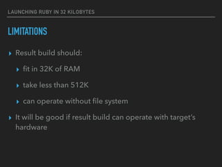 LAUNCHING RUBY IN 32 KILOBYTES
LIMITATIONS
▸ Result build should:
▸ ﬁt in 32K of RAM
▸ take less than 512K
▸ can operate without ﬁle system
▸ It will be good if result build can operate with target’s
hardware
 