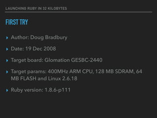 LAUNCHING RUBY IN 32 KILOBYTES
FIRST TRY
▸ Author: Doug Bradbury
▸ Date: 19 Dec 2008
▸ Target board: Glomation GESBC-2440
▸ Target params: 400MHz ARM CPU, 128 MB SDRAM, 64
MB FLASH and Linux 2.6.18
▸ Ruby version: 1.8.6-p111
 
