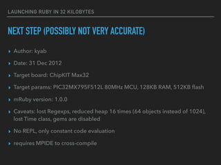 LAUNCHING RUBY IN 32 KILOBYTES
NEXT STEP (POSSIBLY NOT VERY ACCURATE)
▸ Author: kyab
▸ Date: 31 Dec 2012
▸ Target board: ChipKIT Max32
▸ Target params: PIC32MX795F512L 80MHz MCU, 128KB RAM, 512KB ﬂash
▸ mRuby version: 1.0.0
▸ Caveats: lost Regexps, reduced heap 16 times (64 objects instead of 1024),
lost Time class, gems are disabled
▸ No REPL, only constant code evaluation
▸ requires MPIDE to cross-compile
 