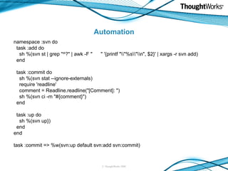 Automation namespace :svn do task :add do sh %(svn st | grep "^?" | awk -F "  " '{printf "\\"%s\\"\\n", $2}' | xargs -r svn add) end task :commit do sh %(svn stat --ignore-externals) require 'readline' comment = Readline.readline("[Comment]: ") sh %(svn ci -m "#{comment}") end task :up do sh %(svn up}) end end task :commit => %w(svn:up default svn:add svn:commit) 