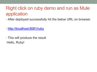 Right click on ruby demo and run as Mule
application
• After deployed successfully hit the below URL on browser.
• http://localhost:8081/ruby
• This will produce the result
Hello, Ruby!
 