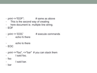 • print <<"EOF"; # same as above
• This is the second way of creating
• here document ie. multiple line string.
• EOF
• print <<`EOC` # execute commands
• echo hi there
• echo lo there
• EOC
• print <<"foo", <<"bar" # you can stack them
• I said foo.
• foo
• I said bar.
• bar
 