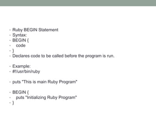 • Ruby BEGIN Statement
• Syntax:
• BEGIN {
• code
• }
• Declares code to be called before the program is run.
• Example:
• #!/usr/bin/ruby
• puts "This is main Ruby Program"
• BEGIN {
• puts "Initializing Ruby Program"
• }
 