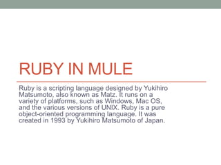 RUBY IN MULE
Ruby is a scripting language designed by Yukihiro
Matsumoto, also known as Matz. It runs on a
variety of platforms, such as Windows, Mac OS,
and the various versions of UNIX. Ruby is a pure
object-oriented programming language. It was
created in 1993 by Yukihiro Matsumoto of Japan.
 