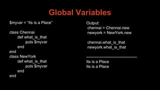 Global Variables
$myvar = “Its is a Place”
class Chennai
def what_is_that
puts $myvar
end
end
class NewYork
def what_is_that
puts $myvar
end
end
Output:
chennai = Chennai.new
newyork = NewYork.new
chennai.what_is_that
newyork.what_is_that
--------------------------------------
Its is a Place
Its is a Place
 