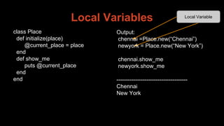 Local Variables
Output:
chennai =Place.new(“Chennai”)
newyork = Place.new(“New York”)
chennai.show_me
newyork.show_me
--------------------------------------
Chennai
New York
Local Variable
class Place
def initialize(place)
@current_place = place
end
def show_me
puts @current_place
end
end
 