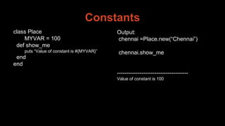 Constants
class Place
MYVAR = 100
def show_me
puts “Value of constant is #{MYVAR}”
end
end
Output:
chennai =Place.new(“Chennai”)
chennai.show_me
--------------------------------------
Value of constant is 100
 