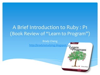 A Brief Introduction to Ruby : P1
(Book Review of “Learn to Program”)
                    Brady Cheng
        http://bradyisstudying.blogspot.tw/
 