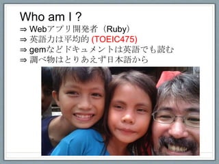 Who am I ?
⇒ Webアプリ開発者（Ruby）
⇒ 英語力は平均的 (TOEIC475)
⇒ gemなどドキュメントは英語でも読む
⇒ 調べ物はとりあえず日本語から
 