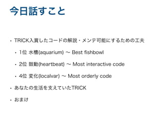 • TRICK入賞したコードの解説・メンテ可能にするための工夫
• 1位 水槽(aquarium) 〜 Best
fi
shbowl
• 2位 鼓動(heartbeat) 〜 Most interactive code
• 4位 変化(localvar) 〜 Most orderly code
• あなたの生活を支えていたTRICK
• おまけ
今日話すこと
 