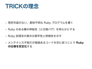 • 現世利益のない、意味不明な Ruby プログラムを書く
• Ruby のある種の神秘性（と仕様バグ）を明らかにする
• Ruby 処理系の意外な堅牢性と移植性を示す
• メンテナンス不能だが価値あるコードを世に放つことで Ruby
の仕様を安定化する
TRICKの理念
 