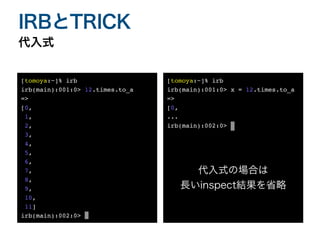 代入式
IRBとTRICK
[tomoya:~]% ir
b

irb(main):001:0> 12.times.to_
a

=>
 

[0
,

1
,

2
,

3
,

4
,

5
,

6
,

7
,

8
,

9
,

10
,

11
]

irb(main):002:0> _
[tomoya:~]% ir
b

irb(main):001:0> x = 12.times.to_
a

=>
 

[0
,

..
.

irb(main):002:0> _
代入式の場合は
長いinspect結果を省略
 