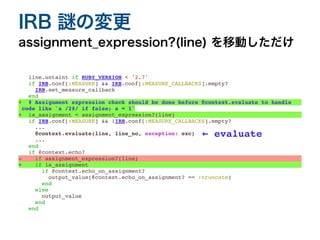line.untaint if RUBY_VERSION < '2.7'
if IRB.conf[:MEASURE] && IRB.conf[:MEASURE_CALLBACKS].empty
?

IRB.set_measure_callbac
k

end
+ # Assignment expression check should be done before @context.evaluate to handle
 

code like `a /2#/ if false; a = 1`
+ is_assignment = assignment_expression?(line)
if IRB.conf[:MEASURE] && !IRB.conf[:MEASURE_CALLBACKS].empty
?

..
.

@context.evaluate(line, line_no, exception: exc
)

..
.

end
if @context.echo
?

- if assignment_expression?(line)
+ if is_assignment
if @context.echo_on_assignment
?

output_value(@context.echo_on_assignment? == :truncate
)

end
else
output_valu
e

end
end
assignment̲expression?(line) を移動しただけ
IRB 謎の変更
← evaluate
 