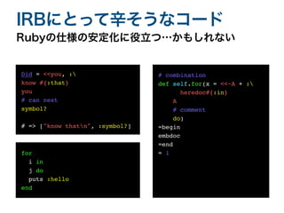 Rubyの仕様の安定化に役立つ…かもしれない
IRBにとって辛そうなコード
Did = <<you, :
know #{:that}
you
# can nest
symbol
?

# => ["know thatn", :symbol?]
for
i in
j do
puts :hello
end
# combinatio
n

def self.for(x = <<~A + :
heredoc#{:in
}

A
# comment
do
)

=begi
n

embdo
c

=en
d

=
1

 