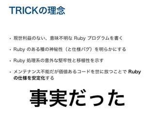 • 現世利益のない、意味不明な Ruby プログラムを書く
• Ruby のある種の神秘性（と仕様バグ）を明らかにする
• Ruby 処理系の意外な堅牢性と移植性を示す
• メンテナンス不能だが価値あるコードを世に放つことで Ruby
の仕様を安定化する
TRICKの理念
事実だった
 