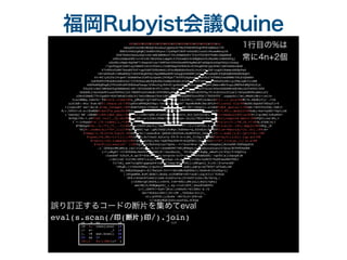 福岡Rubyist会議Quine
%%%%%%%%%%%%%%%%%%%%%%%%%%%%%%%%%%%%%%%%%%%%%%%%%%
zmzgUftevUHrBkkAC4cu6LdjpQ2e2O7MzfVdZD8YkqCHYE3AMsb2/fY
 

BN00JvGOJgHqMj1bdH0tK6ycr/Jyd9pU1BUF+nOuOSL1uuOirRuxwMxoyJd
 

GTA7KSPzUwxLc6QrtDS/wMLEWHKcU+5hIS9mA6GFr7CxrT5kUE5TVwMi2NQERbK
 

cPHIcDdmzG8E/o+vU1UD/Nb2UOelompGtY35OrmdOrVo8BQRshY6JKe6Wc1hWUkKTqj
 

nZoPKivNqA+Hq5mF718eqvAYiec76WF0wI8566KxsW9UkpMeLW7aSXpOcz6hpYhUyIrkxoy
 

/7gofbgyS1hBYlayYRBZ81hC2vTG6ZrJ3zMFGmgY0PKSCA+8YZ6gW0hKjQo9DkC1BSVsRShzReW
 

P7vH06zTsW07NxsEF5Of+opCOdFfSPEzWwZiZTocMAHAKcFexDIJnzCrX▄JbF+ygQ02XwmezBZEp9aO
 

tN+xSU6xK1tNRaKKSy7uK4YObgHf8yIkpxMWAsNPB+wZgqOoS8BB0jkG▄▄▀Wta6pBt6fQE4mE6EASN0AqH3
 

nt+8C1yZLTa1Dtqe9/36EmBYwc2LMfny3paEoj9UEQs77kOTTLAgAey▄▄▀mG0b274fHRGJowdKMWrYXLS3Qkm84
 

1wZ9bPFcYKobR2nbSOrhx7jYfZ0XaLaNoFp8cKAihsWqvK2wbl65DK▄▄▀MfF4E9▄▄▄▀0WZwTynMIigjTKeiQK3ltzBE
 

nGE9wR8QEbgWjYTCnDPoKFODEGhaFbsqa/k5RoJvgJR4tR/gzHuGR▄▄▀82ur▄▄▄▀▀Qe5jAmcrdMvYogujWWTbfdWQ5ZLSjx
 

F0u2Z1rBcC3MhDwO5g0EBBSeAlzW+/XV2ZbOMIB+PV/LvHx/fH+f▄▄▀/kD▄▄▄▀▀uCT34JsiVGxvDSZRNPo6EvWu1A354FO0/O0D
 

UeXX8kj+mJcbkPSIuxnV80VxJjOl7REHTvcbYcWoBl0VFCMZhgMK▄█Q▄▄▄▀▀kHPnXV0T9g/F14tKr62ufUjaCI/AVyeGKP8LsNGiof2
 

iO8c62WeNI7Yt5gaH9+4G47wRzKivShl617wUrGMexwiVch1GMl▄███▀▀nyQHWZ5zvoTGk7/T8Y6YTf'.unpack1(?m))#wS6(Mbi=;et?o
 

U(&lNMNQ,lw8rhr'TD@!s=s.lines!@@u_y#kpA*lQ7>m95uis▄█▀▀█X█l'L6J2@+[|;VOT[bJmcrx@![1..].join!@@#L*b.EXdE}Y}}`.>>m
 

a]hIA@:-8tu'Ztm-Xf@!.chars-[$/!@@1pZUrx#9RQXhYHp)/vA>█:g█z█▄UH7`Ego#sNOM($m(SP}D>@!];eval'cla!@@BeZEiGQa6S?0Exy5l>T
 

+]lneulM7`oe?|Ao|K.@!ss_Integer;!@@<Xbm?h9ka=lP4puO_De▄▄█▄█▄▄█▄▄Md'A6=|xKgrL1.u?zKd@!def_quo(a)=(!@@wR!7SZYYYuYXw.fAE]<
 

@(:.k9TJ<:D.e:lKnMSR@!self*a.pow(8!@@h*r▄▄▄▄█▀▀▀▀▀▀▀▀▀▀▀▀{█u█#v█w▀▀▀▀▀▀▀▀▀▀▀▀█▄▄▄▄R{0@!7,89)).modulo!@@hd&[<kw*4yEE**6pt[nN
 

('DsbvQj`KK`:G@AW@!(89);def_abs(!@@█▀▀bI|cUMn<Q8E-HleDDo█wd█+█t6Iv_RJ[3y${bId$l.▀▀█@!)=modulo(89);e!@@F:l>p(Bm}?o8uHh$+
 

8v5QL+Yh-+.uY@!nd'.tr(?_,32.ch!@@█▄▄rjH=;a<{{O&tJXEm/t█xj█O█xyn-{s]LL/TKvL=Pa<▄▄█@!r);require'matri!@@CFQY}:cw|@G,<
 

I`>-lv9qxD@!x';70.times{|i,*!@@▀▄2▀▀▀▀█▄▄▄▄▄▄▄▄▄▄▄▄I█▄B█J█6▄▄▄▄▄▄▄▄▄▄▄▄█▀▀▀▀v▄▀@!v|z=[?!,*?#,?$,*?!@@B,O?EB|s[?
 

#*Mekp4@!&..?[,*?],*?_..?}!@@z▀▄&v0B3FiHw+k]|Tmu▀▀▀▀▀▀▀▀▀▀?*.!}(/<vPYSs,Z-▄▀f@!];a=(0..101).map{z!@@+Pkp_j$
 

50]@!.index(s[i+70*_1])}!@@&f▀▄WKN|>gc'(pM)UZA$]0c#gt|0dZOer=q,Z2vdL6:5▄▀ZV@!;w=*Matrix[*(0..61).!@@:k=
 

@!map{|i,*b|v<<a.zip(0.!@@s8▀▄CA{?)as&u@c&`QXE$kj$kX5e6;AuMZXfs0_0md▄▀[|@!.).sum{|j,k|-(p=(i+k).!@@
 

@!pow(i+k,88)+1)*(j||(!@@tX▀█N,Do7JsnU.A2tx7y-Y9/T-4:t1MI_T(Tq(v{█▀WG@!b<<p;0))};b}].lup.sol!@@
 

@!ve(v);102.times{s[i!@@!RF█▄du5Q1[kA;*sQUT6&V$8>@!N{QYHZl|0q▄█YLt@!+70*_1]=z[a[_1]||w.s!@@
 

@!hift]}};eval(s*'')!@@Yqi▀▄Ul@b0vOyiyx7Up0s.-?+7su4=M>w'{▄▀e5:O6aQ4a{iA>OxF#:5GPhAp$Ck
 

-(`j$UOytHW)mH[w,(dJ|vixCs█▄,9(3I<!nOsWXVM7?E@j#8RpZ;r▄█CpkutdJL&c[D/Qrq!@CVF@OwGKR
 

(=*;o#g@J`+f1@UUSG&=BxUD3▀█▄CAH]8/|O&z8w[G{_'901Wy▄█▀+@qMy_sMoF<[k/P2y!5*Z$pVly
 

:Cxw$KP`0JbJ0,E.qx7F*ZOe]▀▀▄▄4[!e?qtUn-O:V*(A▄▄▀▀aVhBAZSK[-!qcYD|&j1G&cpR]M
 

;!AU{I4A'f}0+Mv)KFR7(&}y1u▀▀▀▄x24qc-16-Q▄▀▀▀{<<OKs+neRC$79xHFx&eKW?FKk<
 

?l>lNj_xe67zJgEX1gq&eyk9?x&▀▄I?xwy>W{▄▀JKL](zMFgwI2_Y(rO||$!e*wiNH'
 

=PkgN,!j=O0c84#A&]j<po5njr▀▀▀▀▀▀▀▀▀▀.wwH];pm=p!w67N5G*1d7bab;6N
 

3x,6HEyUbQaqO!=$}7R&ZzO-TJ<<*dktB#o5QTHkwl[+bhRvd>25uOSg<{[
 

||SVge#SH,Kz@|dDAC1;No$s.Gj5O#YB=tE?<zoX!]2gjfI}3`TJPuX
 

ZP$]>S2aCd?LS&Djluhm-G}Xdlu=a({U+9sD?}LGx;9b/Xslq,|
 

]=2UHb>q$]H6PA;[r0D>k.IvK*8@b]]#XjnL{[Hnf}>QPa]
 

sm19W[4(9OWQmg0X{_].4y-=<z0|AVf,jGox@YwEPFv
 

{(?,{SKfV/=ZyP/jM]c|[cHXzP[*H1JH@z`d./6
 

4b>*UCA2oiX$v]|6>:UR`,7G2bXa!0J({=_
 

vt)]&VFUC;j;Ku8s'-W0/D(D/jF8<zb
 

+1j6dRz#QKIkZU(wusf$Q,UC@aH
 

>7CB2a{zq#c@N# (}VzBy8x|$=5hV&TL-oHMow
 

+c N6 s:A$-i6a>]o|zv$4}WI
 

>y IkNogqre?2h[S$ |`7>r,.Kev*$0>7
 

K3 AT MI$E b;MeGSS-(o$
 

W{ Mv i/#Sfxg:uk <f n!Yu5Pa
 

wk ,B Nq LB I[F
 

l8 %. then{;eval (#
(+ s= _1 )#
). +@ &&s.scan(( 20
 

23 && 2/ 18  

/@!([^ @]+)!@@/))*''}
 

1行目の%は
常に4n+2個
誤り訂正するコードの断片を集めてeval
eval(s.scan(/印(断片)印/).join)
 