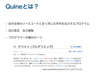 • 自分自身のソースコードと全く同じ文字列を出力するプログラム
• 自己言及 自己複製
• プログラマーの嗜みの一つ
Quineとは？
https://ja.wikipedia.org/wiki/クワイン̲(プログラミング)
 