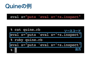 Quineの例
% cat quine.rb
 

eval s="puts 'eval s='+s.inspect"%
% ruby quine.rb
 

eval s="puts 'eval s='+s.inspect
"

% |
eval s="puts 'eval s='+s.inspect"
ソースコード
出力
 