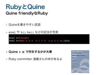 • Quineを書きやすい言語
• eval や %() %w() などの記法が充実
• Quine + α で何をするかが大事
• Ruby committer 遠藤さんの本があるよ
Quine friendlyなRuby
RubyとQuine
eval s=%(code)
eval s=%w(c o d e w i t h s p a c e).join
 