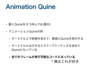 • 動くQuineをそう呼んでる(僕が)
• アニメーションQuineの例
• ターミナル上で映像を見せて、最後にQuineを表示する
• ターミナルに出力するエスケープシーケンスを含めて
Quineになっている
• 全てのフレームが実行可能なコードになっている
Animation Quine
↑僕はこれが好き
 