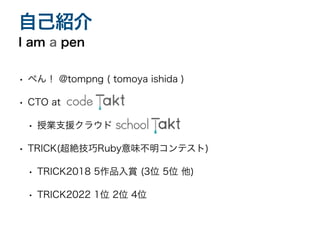 • ぺん！ @tompng ( tomoya ishida )
• CTO at
• 授業支援クラウド
• TRICK(超絶技巧Ruby意味不明コンテスト)
• TRICK2018 5作品入賞 (3位 5位 他)
• TRICK2022 1位 2位 4位
I am a pen
自己紹介
 