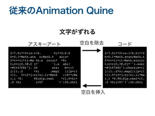 従来のAnimation Quine
2/7.0)**2+(x-1/6. 0)**2-0.
0

h=0.1*Math.ata n(Math.t an(u
=

2*t+=1)*(1-Ma th.s in(u)* *8
)

t;c=([C,?#,C ]*' ').s ub(
/

=#{t%768}"). ch ars; m=((
1

j|(1..2 *n) .map{ |i|p=(
1

+(1. 5*(2*j-n)/n).i)*Math ::E**(M
a

).i *0. 96;S[p.real *(1.0+h)
+

.0 +h) ]<0? '!':32.chr}
2/7.0)**2+(x-1/6.0)**
2

h=0.1*Math.atan(Math.
t

2*t+=1)*(1-Math.sin(u
)

t;c=([C,?#,C]*'').sub
(

=#{t%768}").chars;m=(
(

j|(1..2*n).map{|i|p=(
1

+(1.5*(2*j-n)/n).i)*M
a

).i *0.96;S[p.real*(1
.

.0 +h)]<0?'!':32.chr}
空白を除去
空白を挿入
文字がずれる
コード
アスキーアート
 