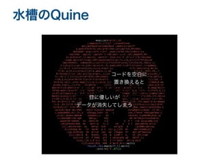 水槽のQuine
eval((s=%~c=(0..35
).map{s[2*_1+1]}*'';class$Inte
ger;def$quXinclude(Math ;spXo(a)=self*
a.pow(87X=h=32.chr;g=PI/480;ls=(sp*31X,89)%89;
def$abX+'eval((s=%'+(n=? .next)+s*88.chr+[nXs()=[a
=self%X+'.split(',sp*25+'?'+88.chr+');(0..36).mapX89,89-
a].miX{s[2*_1].split}',sp*31+".join.tr('$',$/)))"]*$/)Xn;end
;reqX.split$/;trap(:INT){puts;exit};q=->t,i{a,y=((t+i*99)Xuire
'matrX%960). ivmod(80);[(a*(7+i)+i*23)%79+(y+a)/(5+i%4)%2,39Xix';1
5.tiX-y/2]};p=->t,u{a=->b,c{(0..5).sum{(u%2-1)*E**(t*(b+c*_1)*gXmes{
|i,*X.i+ i*u+=5+sin(u*u))}};x,z=a[5,3]. 5,3].rect;x+=y.Xv|z=
*?!Xi a[19,4];z+=w;r=(4+(x.abs+z.i).ab };t=(0..959).fX..?
W,?Xind{|t|(0..29).all?{x,y=q[t,_1];(x 2||h=ls[y][x]X[,*
?]..X[/[^!-}]/]}};h=($**h+h).chr;eval( []} ->(x,yX?};a
=(0X,a,b){x=x*36+39.5;y=19.5-y*18;b*=1 |i|((yX..1
34)X-b).ceil..y+b).map{|j|((x-i)/a+(y j)/ .times{X.ma
p{zXx,z=p[t,_1];l=u```=0;while``````(l<1)``; u+```=0 ;d=x-y;X.in
dex(Xl+=(d.abs+(z-w``)``.i).ab``s*1.``1 ;x``,z=y``,w;o[v``=``x.r d.imag/Xc[i+
15*Xd.abs*l*sin(2*``l-t``*g*80``-_1) l*(``1-l)/``6,a``=l*( -l)**2*0.X_1]
)};X7,a*2]&&o[v,z,``0.0``3,l**`` ``times``{|i``|(8+i).times{|Xw=*
MatXj|o[sin(i)/2+````` ```sin( `/2.0`````````)*j/200,j*0.0Xrix
[*(X5-1,0.02,0.1]``}} ``. q[t,``_1];m``[y][x]= };i=-X0..
44).X1;$><<(['%%','[H .map{|j|(0..79).map{|k|x=(Xmap{
|i,X -39.5)/35.8;y=( i+=1;m[j][k]?h:c[i]):ls[j]X*b|
v<<X[k];}*''}*$/<<0) 1)%9 te"`")#qv.jSaL{=;q(Q}4fXa.z
ip(Xjs(:#tK`Jm))FKO /A9(2'%iorvf7 eEa0uV xv+Q@qUU](L@&Py .1v'X0..
).suXydSEH{-GI|-5(,z G5evpq,[b50 D[ t {on,I?VStS`?G@LoqFCXm{|j
,k|Xj1.QnxKz!mH%o# )b2Seut,]! 48 lBieJGi 5jeNPD#b}H3X-(p
=(iXaVz#8*+US,hgF 5#6]y-` 4hy HN hF75WjD!0IxJ$sX+k)
.powX+UP"cNUE9- G< tHvV;Ib <-s U T ? vlE xylg=x#X(i+k
,88)XV9u$9lKb9 @C do7+-w >l { v9 { P l ga%]AK<e&'X+1)*
(j||(X4ifK/6S+ k} @@*a} 6rS xn"Q[M 8 `|g>$#BrjXb<<p;
0))}XtbDp'Kc t2 Dat9C s C rL+ g,j]Tf B< eMI+zzkWX;b}]
.lup.XtVP<ak IM E/+)B jwv uB (Twqed D* dyf_dT7Xsolve
(v);13Xn:8 #_ RiSTO, [Fk m O]O#"+ a_ cT_.X5.time
s{c[i+X e5 T`FBEC q*f 2 o@{a<eUG aW PX15*_1]
=z[a[_1]X z_@`nll 7F1 2 [=^uS0z^ 6X||w.shif
t]}};eval(Xfg K#R N bp-E_Xc)~.split
(

?X);(0..36).map{s[2*_1].split
}

.join.tr('$',$/)))
コードを空白に
置き換えると
目に優しいが
データが消失してしまう
 