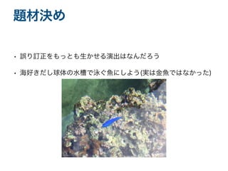 • 誤り訂正をもっとも生かせる演出はなんだろう
• 海好きだし球体の水槽で泳ぐ魚にしよう(実は金魚ではなかった)
題材決め
 