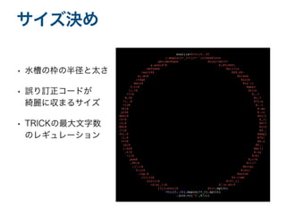 • 水槽の枠の半径と太さ
• 誤り訂正コードが
綺麗に収まるサイズ
• TRICKの最大文字数
のレギュレーション
サイズ決め
eval((s=%~c=(0..35
).map{s[2*_1+1]}*'';class$Inte
ger;def$quX Xo(a)=self*
a.pow(87X X,89)%89;
def$abX Xs()=[a
=self%X X89,89-
a].miX Xn;end
;reqX Xuire
'matrX Xix';1
5.tiX Xmes{
|i,*X Xv|z=
*?!X X..?
W,?X X[,*
?]..X X?};a
=(0X X..1
34)X X.ma
p{zX X.in
dex(X Xc[i+
15*X X_1]
)};X Xw=*
MatX Xrix
[*(X X0..
44).X Xmap{
|i,X X*b|
v<<X Xa.z
ip(X X0..
).suX Xm{|j
,k|X X-(p
=(iX X+k)
.powX X(i+k
,88)X X+1)*
(j||(X Xb<<p;
0))}X X;b}]
.lup.X Xsolve
(v);13X X5.time
s{c[i+X X15*_1]
=z[a[_1]X X||w.shif
t]}};eval(X Xc)~.split
(

?X);(0..36).map{s[2*_1].split
}

.join.tr('$',$/))
)

 