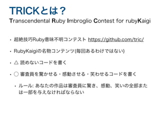 • 超絶技巧Ruby意味不明コンテスト https://github.com/tric/
• RubyKaigiの名物コンテンツ(毎回あるわけではない)
• △ 読めないコードを書く
• ◯ 審査員を驚かせる・感動させる・笑わせるコードを書く
• ルール: あなたの作品は審査員に驚き、感動、笑いの全部また
は一部を与えなければならない
Transcendental Ruby Imbroglio Contest for rubyKaigi
TRICKとは？
 