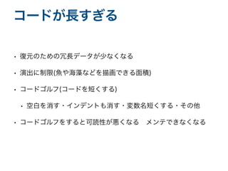 • 復元のための冗長データが少なくなる
• 演出に制限(魚や海藻などを描画できる面積)
• コードゴルフ(コードを短くする)
• 空白を消す・インデントも消す・変数名短くする・その他
• コードゴルフをすると可読性が悪くなる メンテできなくなる
コードが長すぎる
 