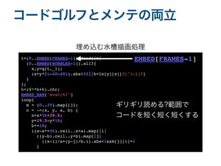 コードゴルフとメンテの両立
t=(0..EMBED[FRAMES-1]).find{|t
|

(0..EMBED[BUBBLES-1]).all?
{

x,y=q[t,_1]
;

(x+y*2i-40-40i).abs>32||h=ls[y][x][/[^!-}]/
]

}

}
;

h=($**h+h).chr
;

EMBED_RAW['eval(%!'
]

loop
{

m = (0..39).map{[]}
;

o = ->(x, y, a, b)
{

x=x*36+39.5
;

y=19.5-y*18
;

b*=18
;

((x-a*=36).ceil..x+a).map{|i
|

((y-b).ceil..y+b).map{|j
|

((x-i)/a+(y-j)/b.i).abs<1&&m[j][i]=1
}

埋め込む水槽描画処理
ギリギリ読める?範囲で
コードを短く短く短くする
EMBED[FRAMES-1]
 