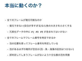 • 全てのフレームが復元可能なのか
• 復元できない(空白が多すぎる)なら魚の大きさを小さくする
• 冗長化データの中に #{ #$ #@ が含まれてはいけない
• 全てのフレームでフレーム番号を特定できるか
• 泡の位置を使ってフレーム番号を特定している
• 泡があるはずの場所が空白か(泡・魚・海藻の区別はつかない)
• 誤判定してしまうフレームがないよう十分な数の泡を用意
本当に動くのか？
 