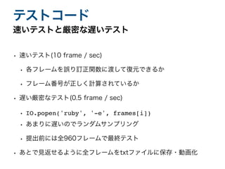 • 速いテスト(10 frame / sec)
• 各フレームを誤り訂正関数に渡して復元できるか
• フレーム番号が正しく計算されているか
• 遅い厳密なテスト(0.5 frame / sec)
• IO.popen('ruby', '-e', frames[i]
)

• あまりに遅いのでランダムサンプリング
• 提出前には全960フレームで最終テスト
• あとで見返せるように全フレームをtxtファイルに保存・動画化
速いテストと厳密な遅いテスト
テストコード
 