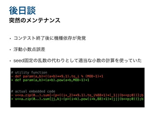 • コンテスト終了後に機種依存が発覚
• 浮動小数点誤差
• seed固定の乱数の代わりとして適当な小数の計算を使っていた
突然のメンテナンス
後日談
# utility function
- def param(a,b)=((a+b)**9.1).to_i % (MOD-1)+1
+ def param(a,b)=(a+b).pow(a+b,MOD-1)+1
# actual embedded code
- v<<a.zip(0..).sum{-(p=((i+_2)**9.1).to_i%88+1)*(_1||(b<<p;0))};b
+ v<<a.zip(0..).sum{|j,k|-(p=(i+k).pow(i+k,88)+1)*(j||(b<<p;0))};b
 