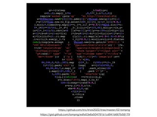 q=->{!sleep _1/1e2};p=
(

c=0..2).map{[_1/9r ,0,5**_1.i/3,1,0]
}

require'socket';puts'op' "en http://localhost:#{
(

w=TCPServer.new$*[0]||0).addr[1]}";Thread.new{q[2];f=[-1
]*s=3;t=Time.now.to_f;p.select!{0<_1[3]=[_1[3]+_1[4]/8.0,1
].min};9.times{h=p.map{[2**(_1*t.i)/_4**0.5/(1+Math.sin(2*t
-

9*_1%2)**32/16),_2+_4*( _3-_2)]};r=[s*3/2,84].min;g=->{x,y
=

(s*(1+_1+1i)/2).rect;x<0 ||x>=s-1||y<0||y>=s-1?0:((l=f[y+1])
[

x+1]*(a=x%1)+(1-a)*l[x] )*(b=y%1)+(1-b)*((l=f[y])[x+1]*a+(1
-

a)*l[x])};f=(1..r).map {|y|(1..r).map{|x|z=1.5+1.5i-3.0*(
y

.i+x)/r;[h.sum{g[_1.*z +_2]}*0.9,1].min}};s=r};c=f.flatte
n

redo};loop{s=w.accept ; Thread.new{r=s.gets;h='HTTP/1.1 '
+

"200 OKrnContent-" 'T' "ype:text/htmlrnrn";r['/ ']?s
.

<<(h+'<style>ifram' 'e{' 'opacity:0;height:0;}input{wid'
+

'th:252px;}</styl' 'e>' '<form target="i"><input src="'
+

"g#{rand}" type" '="im' 'age"><iframe name="i"></ifra'
+

'me></form>'):r ['/g'] ?(h[/:.+l/]=?:'image/gif';s<
<

h+'GIF8' '7a'+[84
,

84,246,0,*(0..383).map {15*_1. /(383r)**(3-_1
%

3)*17}].pack('v3c*'); loop{ s<<[67434785,5
,

44,84,84,7,c.map{_1* 127} .each_slice(126
).map{[127,128,*_1 ] .pack'c*'}*''
,

1,129].pack('V3x' 'v2na*c2x');q
[

5];q.[]1while(r ==r=c)}):(x,y
,

z=r.scan(/d+/).map{_1.to_f
/

126-1};z&&p<<[rand-0.5,
(

z=x+y.i)*1.5,z/(z
.

abs+0.9),0,-p
[

-3][4]=-1
]

s.<<h);
s

.clos
e

}}
https://github.com/tric/trick2022/tree/master/02-tompng
https://gist.github.com/tompng/edfa53e6a504791b1cd941b667b58179
 