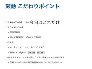 • アスキーアート化
• フラクタルの生成
• 反復関数系
• 徐々に解像度を上げることで高速化
• 小ネタ
• -1 を [1,1,1,1,1] の代わりに使う
• 読みにくいSyntax
• GIFを生成するコード量が少なくて済む画像サイズ・色数の決定
• 圧縮フォーマットを無圧縮画像かのように楽に生成したい
鼓動 こだわりポイント
←今日はこれだけ
1while ?a'bc'
 
