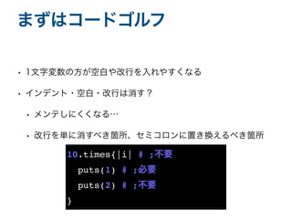 • 1文字変数の方が空白や改行を入れやすくなる
• インデント・空白・改行は消す？
• メンテしにくくなる…
• 改行を単に消すべき箇所、セミコロンに置き換えるべき箇所
まずはコードゴルフ
10.times{|i| # ;不要
puts(1) # ;必要
puts(2) # ;不要
}
 