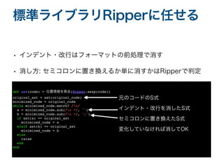 • インデント・改行はフォーマットの前処理で消す
• 消し方: セミコロンに置き換えるか単に消すかはRipperで判定
標準ライブラリRipperに任せる
def ast(code) = 位置情報を除去(Ripper.sexp(code)
)

original_ast = ast(original_code
)

minimized_code = original_cod
e

while minimized_code.match? /n/
a = minimized_code.sub(/n */, ''
)

b = minimized_code.sub(/n */, ';'
)

if ast(a) == original_as
t

minimized_code =
a

elsif ast(b) == original_as
t

minimized_code =
b

else
rais
e

end
end
元のコードのS式
インデント・改行を消したS式
セミコロンに置き換えたS式
変化していなければ消してOK
 
