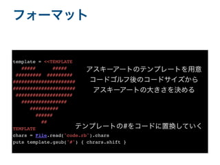 フォーマット
template = <<TEMPLATE
##### #####
######### #########
######################
######################
####################
################
##########
######
##
TEMPLATE
chars = File.read('code.rb').char
s

puts template.gsub('#') { chrars.shift }
アスキーアートのテンプレートを用意
コードゴルフ後のコードサイズから
アスキーアートの大きさを決める
テンプレートの#をコードに置換していく
 