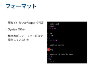 • 壊れていないかRipperで判定
• Syntax OKか
• 構文木がフォーマット前後で
変化していないか
フォーマット
# original
(1.0+2
)

#=> 3.0
# ok
(1.0
+

2
)

# => 3.0
# syntax error
(1
.0+2
)

# syntax ok but broken
(1.0
+2
)

# => 2
 