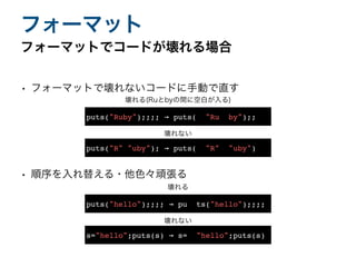 • フォーマットで壊れないコードに手動で直す
• 順序を入れ替える・他色々頑張る
フォーマットでコードが壊れる場合
フォーマット
puts("R" "uby"); → puts( "R" "uby")
puts("Ruby");;;; → puts( "Ru by");;
壊れる(Ruとbyの間に空白が入る)
壊れない
s="hello";puts(s) → s= "hello";puts(s)
puts("hello");;;; → pu ts("hello");;;;
壊れる
壊れない
 