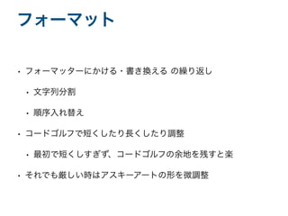 • フォーマッターにかける・書き換える の繰り返し
• 文字列分割
• 順序入れ替え
• コードゴルフで短くしたり長くしたり調整
• 最初で短くしすぎず、コードゴルフの余地を残すと楽
• それでも厳しい時はアスキーアートの形を微調整
フォーマット
 